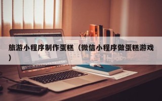 枣庄旅游小程序制作蛋糕（微信小程序做蛋糕游戏）